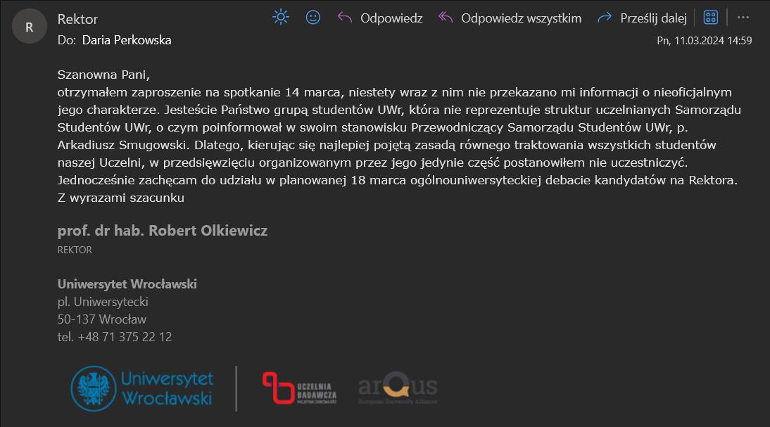 Zrzut ekranu maila od Rektora do Darii Perkowskiej o treści: "Szanowna Pani, otrzymałem zaproszenie na spotkanie 14 marca, niestety wraz z nim nie przekazano mi informacji o nieoficjalnym jego charakterze. Jesteście Państwo grupą studentów UWr, która nie reprezentuje struktur uczelnianych Samorządu Studentów UWr, o czym poinformował w swoim stanowisku Przewodniczący Samorządu Studentów UWr, p. Arkadiusz Smugowski. Dlatego, kierując się najlepiej pojętą zasadą równego traktowania wszystkich studentów naszej Uczelni, w przedsięwzięciu organizowanym przez jego jedynie część postanowiłem nie uczestniczyć. Jednocześnie zachęcam do udziału w planowanej 18 marca ogólnouniwersyteckiej debacie kandydatów na Rektora. Z wyrazami szacunku prof. dr hab. Robert Olkiewicz"